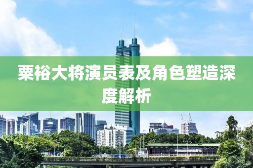 粟裕大将演员表及角色塑造深度解析
