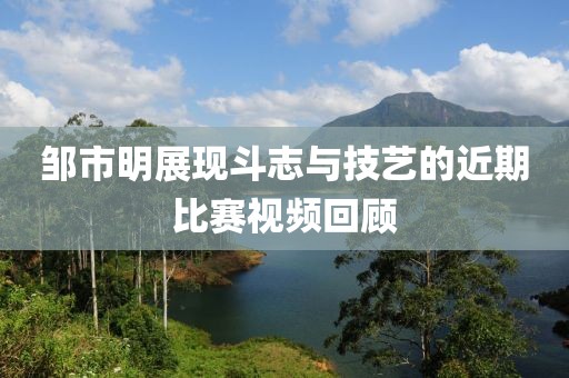 邹市明展现斗志与技艺的近期比赛视频回顾