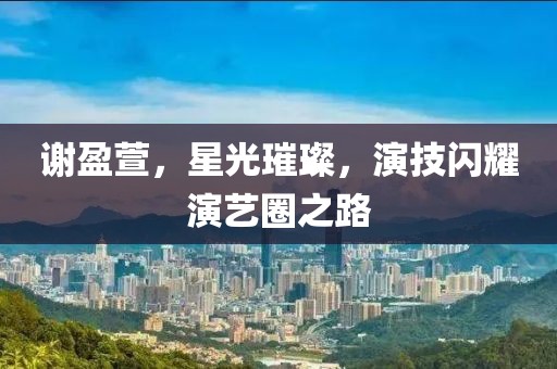 谢盈萱，星光璀璨，演技闪耀演艺圈之路
