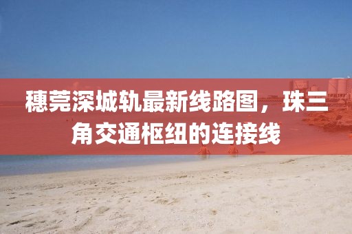 穗莞深城轨最新线路图，珠三角交通枢纽的连接线