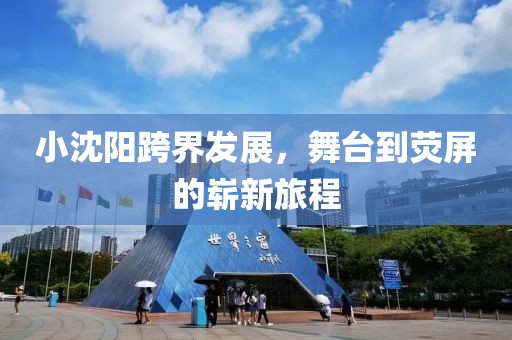 小沈阳跨界发展，舞台到荧屏的崭新旅程