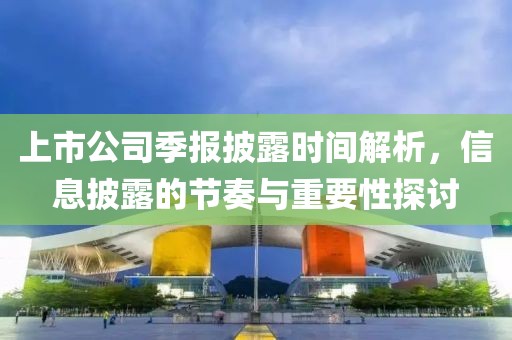 上市公司季报披露时间解析，信息披露的节奏与重要性探讨
