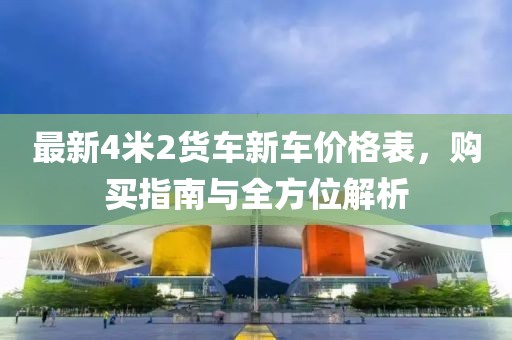 最新4米2货车新车价格表，购买指南与全方位解析
