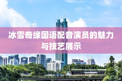 冰雪奇缘国语配音演员的魅力与技艺展示