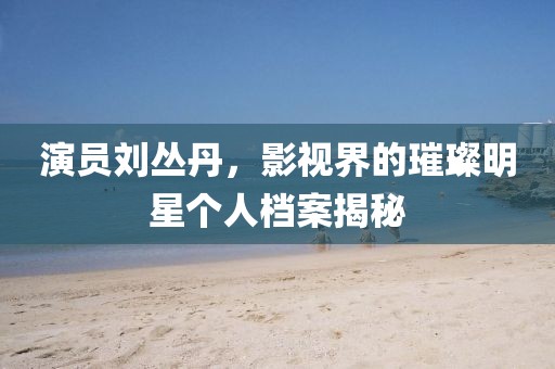 演员刘丛丹，影视界的璀璨明星个人档案揭秘