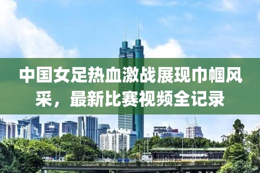 中国女足热血激战展现巾帼风采，最新比赛视频全记录