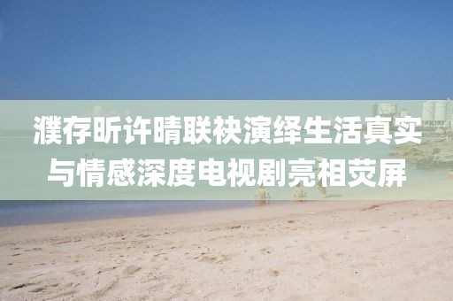 濮存昕许晴联袂演绎生活真实与情感深度电视剧亮相荧屏