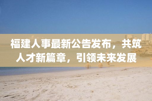 福建人事最新公告发布，共筑人才新篇章，引领未来发展