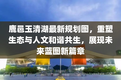 鹿邑玉清湖最新规划图，重塑生态与人文和谐共生，展现未来蓝图新篇章