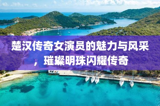 楚汉传奇女演员的魅力与风采，璀璨明珠闪耀传奇