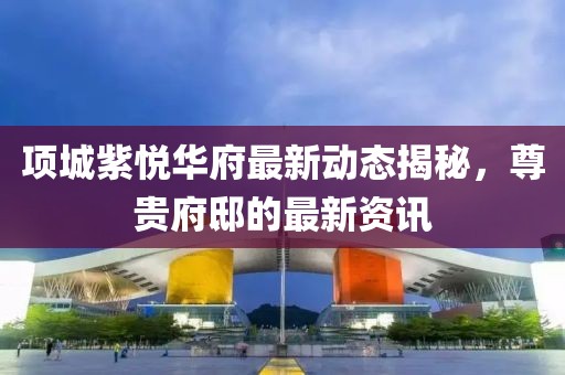 项城紫悦华府最新动态揭秘，尊贵府邸的最新资讯