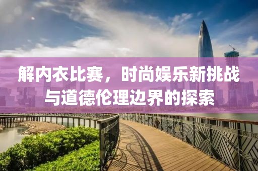 解内衣比赛，时尚娱乐新挑战与道德伦理边界的探索