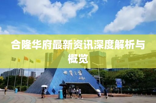 合隆华府最新资讯深度解析与概览