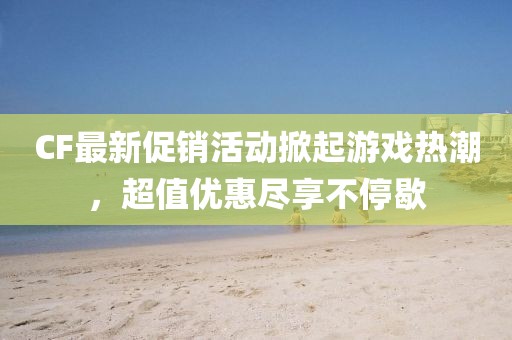 CF最新促销活动掀起游戏热潮，超值优惠尽享不停歇