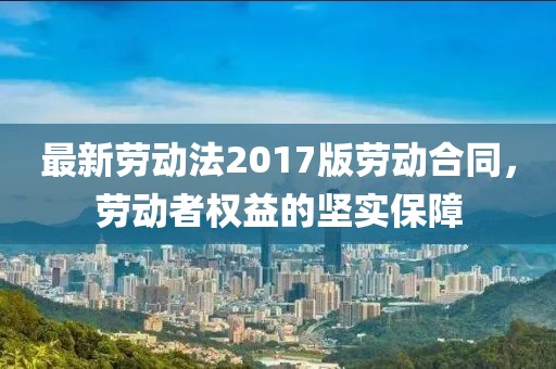 最新劳动法2017版劳动合同，劳动者权益的坚实保障