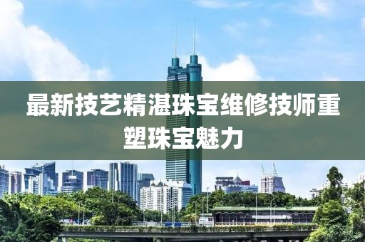 最新技艺精湛珠宝维修技师重塑珠宝魅力