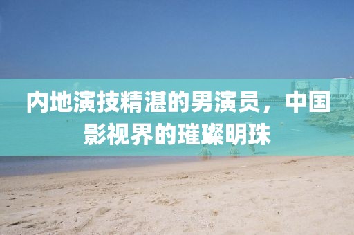 内地演技精湛的男演员，中国影视界的璀璨明珠