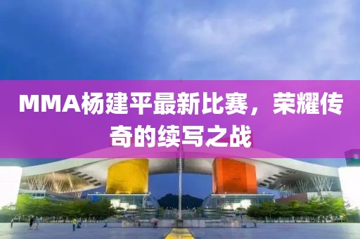 MMA杨建平最新比赛，荣耀传奇的续写之战