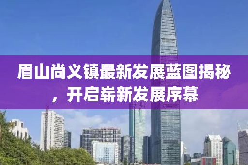 眉山尚义镇最新发展蓝图揭秘，开启崭新发展序幕