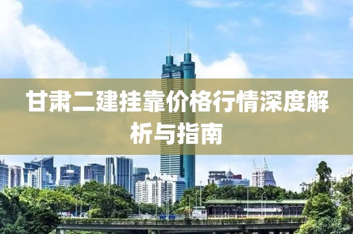 甘肃二建挂靠价格行情深度解析与指南