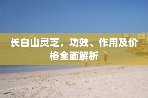 长白山灵芝，功效、作用及价格全面解析