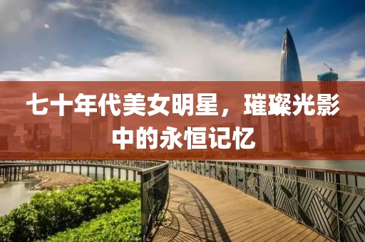 七十年代美女明星，璀璨光影中的永恒记忆