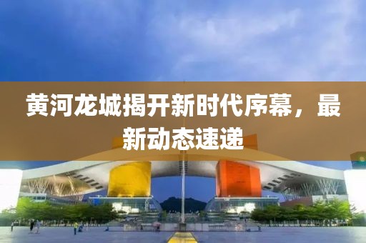 黄河龙城揭开新时代序幕，最新动态速递