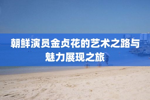 朝鲜演员金贞花的艺术之路与魅力展现之旅
