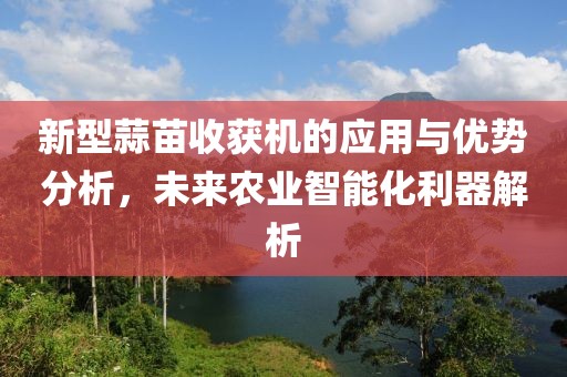 新型蒜苗收获机的应用与优势分析，未来农业智能化利器解析