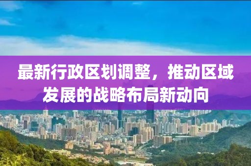 最新行政区划调整，推动区域发展的战略布局新动向
