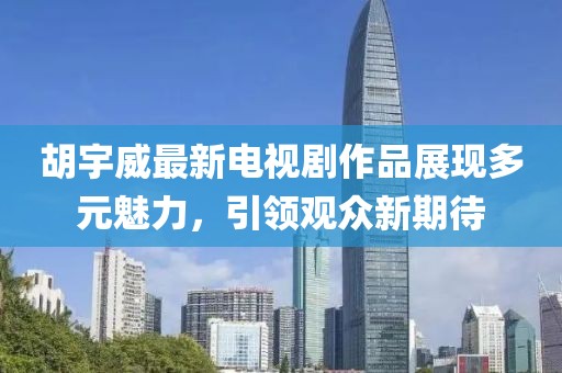 胡宇威最新电视剧作品展现多元魅力，引领观众新期待