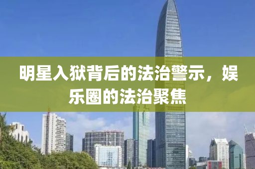 明星入狱背后的法治警示，娱乐圈的法治聚焦