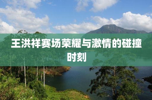 王洪祥赛场荣耀与激情的碰撞时刻
