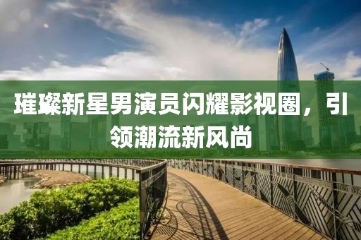 璀璨新星男演员闪耀影视圈，引领潮流新风尚