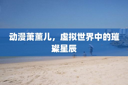动漫萧薰儿，虚拟世界中的璀璨星辰