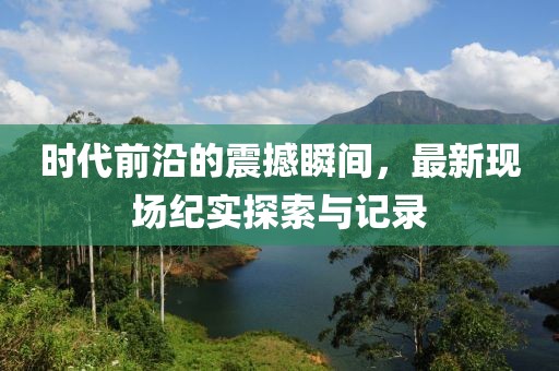时代前沿的震撼瞬间，最新现场纪实探索与记录