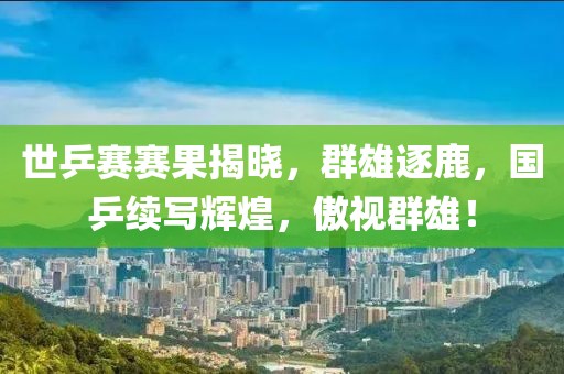 世乒赛赛果揭晓，群雄逐鹿，国乒续写辉煌，傲视群雄！