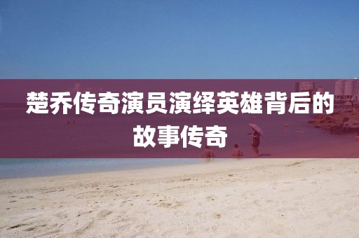 楚乔传奇演员演绎英雄背后的故事传奇