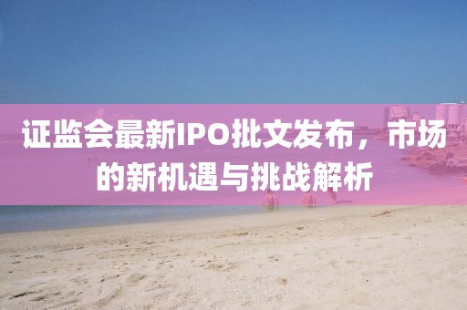 证监会最新IPO批文发布，市场的新机遇与挑战解析