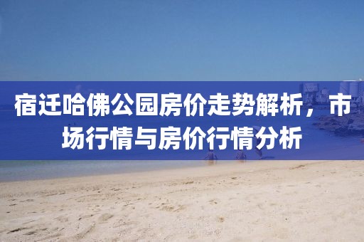 宿迁哈佛公园房价走势解析，市场行情与房价行情分析