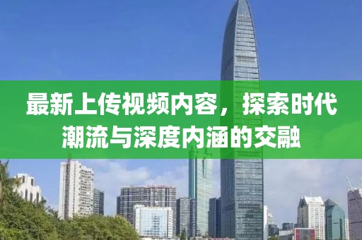 最新上传视频内容，探索时代潮流与深度内涵的交融