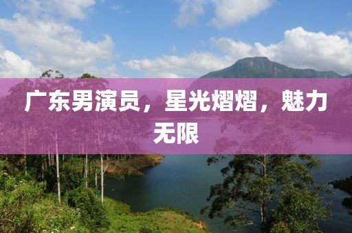 广东男演员，星光熠熠，魅力无限