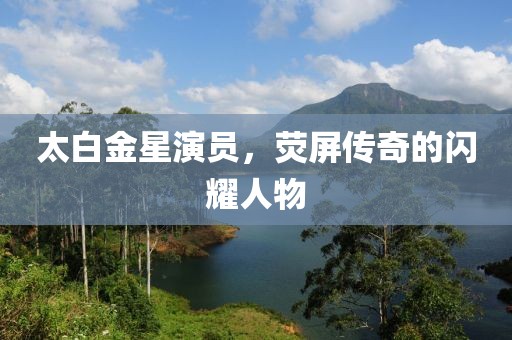 太白金星演员，荧屏传奇的闪耀人物