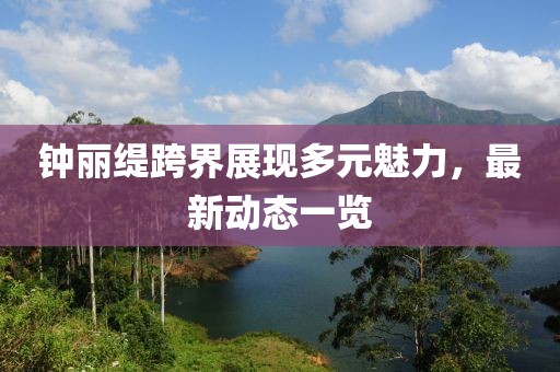 钟丽缇跨界展现多元魅力，最新动态一览
