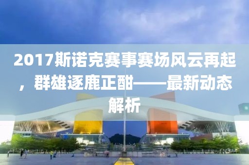 2017斯诺克赛事赛场风云再起，群雄逐鹿正酣——最新动态解析