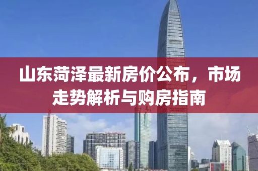 山东菏泽最新房价公布，市场走势解析与购房指南