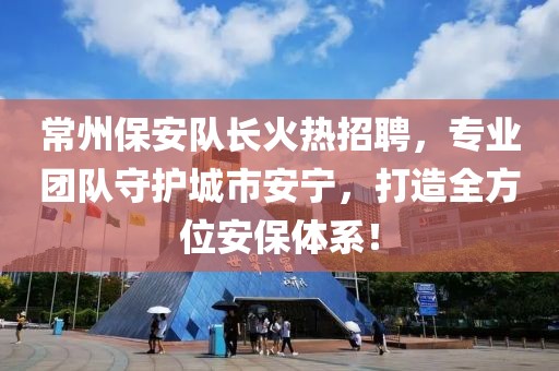 常州保安队长火热招聘，专业团队守护城市安宁，打造全方位安保体系！