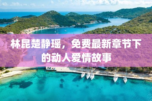 林昆楚静瑶，免费最新章节下的动人爱情故事
