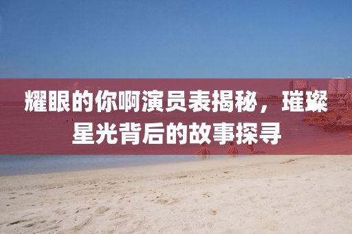 耀眼的你啊演员表揭秘，璀璨星光背后的故事探寻