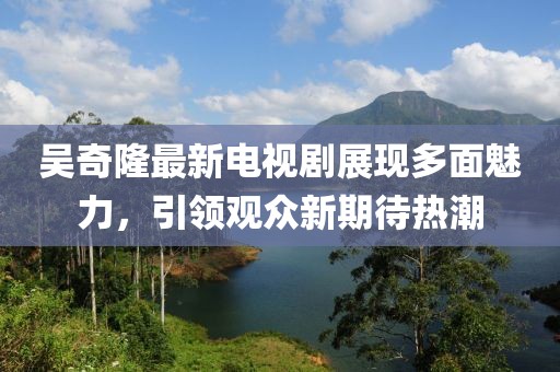 吴奇隆最新电视剧展现多面魅力，引领观众新期待热潮